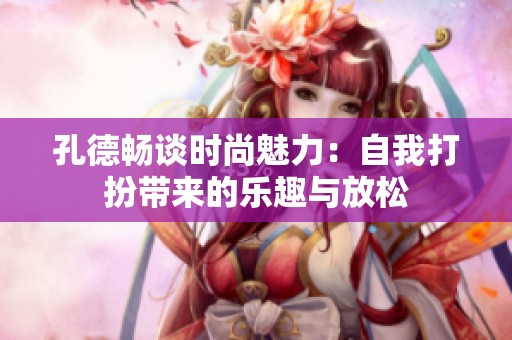 孔德畅谈时尚魅力：自我打扮带来的乐趣与放松