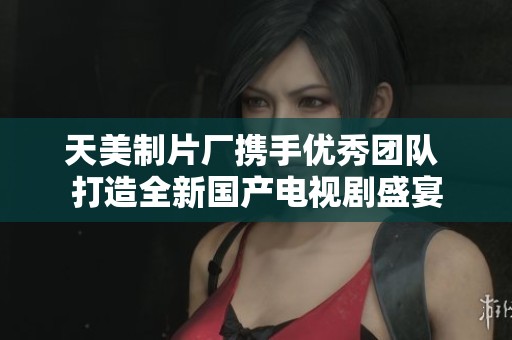 天美制片厂携手优秀团队 打造全新国产电视剧盛宴