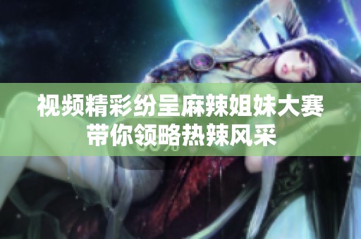 视频精彩纷呈麻辣姐妹大赛带你领略热辣风采