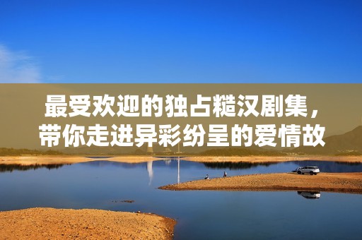 最受欢迎的独占糙汉剧集，带你走进异彩纷呈的爱情故事