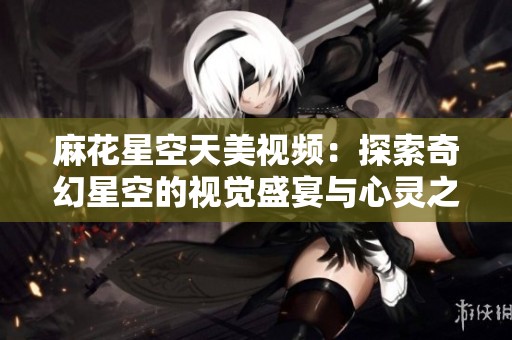 麻花星空天美视频：探索奇幻星空的视觉盛宴与心灵之旅
