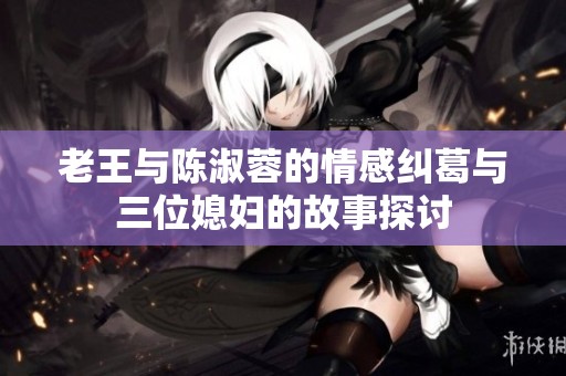 老王与陈淑蓉的情感纠葛与三位媳妇的故事探讨