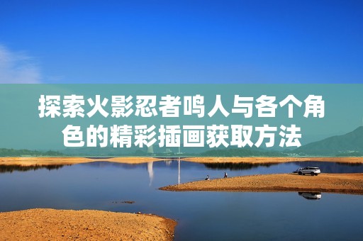 探索火影忍者鸣人与各个角色的精彩插画获取方法