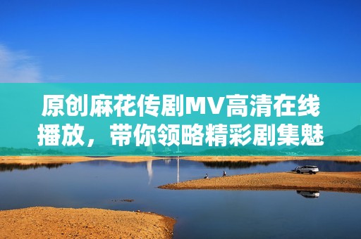 原创麻花传剧MV高清在线播放，带你领略精彩剧集魅力
