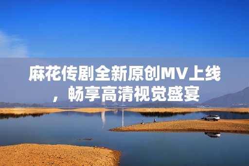 麻花传剧全新原创MV上线，畅享高清视觉盛宴