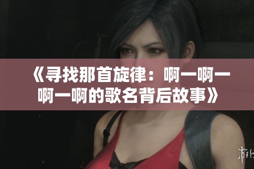 《寻找那首旋律：啊一啊一啊一啊的歌名背后故事》