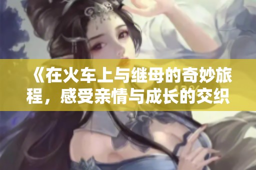 《在火车上与继母的奇妙旅程，感受亲情与成长的交织》