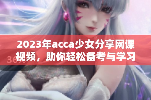 2023年acca少女分享网课视频，助你轻松备考与学习