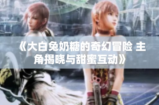 《大白兔奶糖的奇幻冒险 主角揭晓与甜蜜互动》