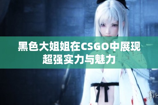 黑色大姐姐在CSGO中展现超强实力与魅力