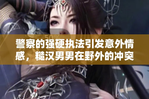 警察的强硬执法引发意外情感，糙汉男男在野外的冲突与解救