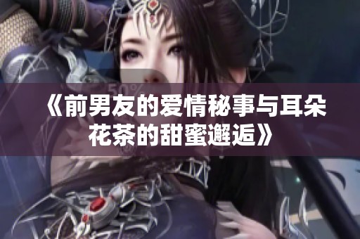 《前男友的爱情秘事与耳朵花茶的甜蜜邂逅》