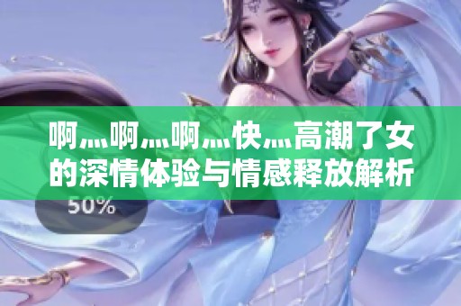啊灬啊灬啊灬快灬高潮了女的深情体验与情感释放解析