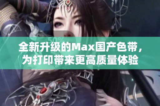 全新升级的Max国产色带，为打印带来更高质量体验