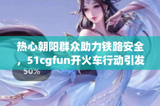热心朝阳群众助力铁路安全，51cgfun开火车行动引发关注
