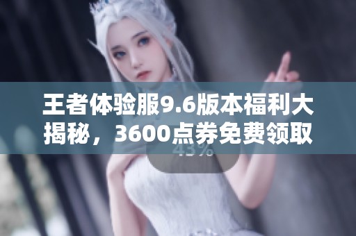 王者体验服9.6版本福利大揭秘，3600点券免费领取与四大英雄重塑！