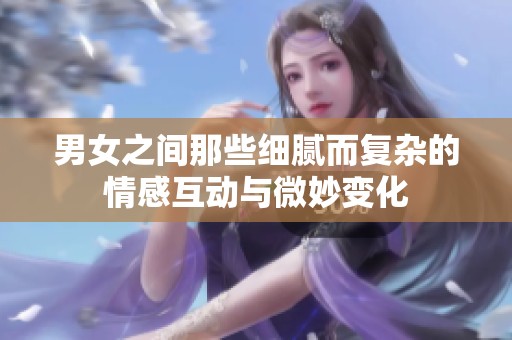 男女之间那些细腻而复杂的情感互动与微妙变化