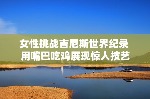 女性挑战吉尼斯世界纪录 用嘴巴吃鸡展现惊人技艺