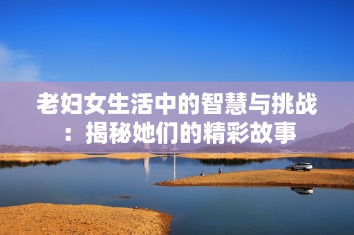 老妇女生活中的智慧与挑战：揭秘她们的精彩故事