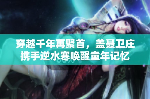 穿越千年再聚首，盖聂卫庄携手逆水寒唤醒童年记忆