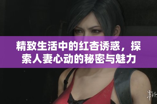 精致生活中的红杏诱惑，探索人妻心动的秘密与魅力