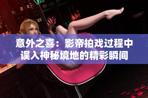 意外之喜：影帝拍戏过程中误入神秘境地的精彩瞬间