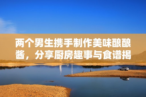 两个男生携手制作美味酿酿酱，分享厨房趣事与食谱揭秘