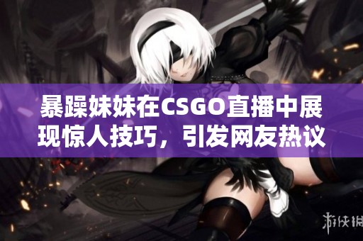 暴躁妹妹在CSGO直播中展现惊人技巧，引发网友热议