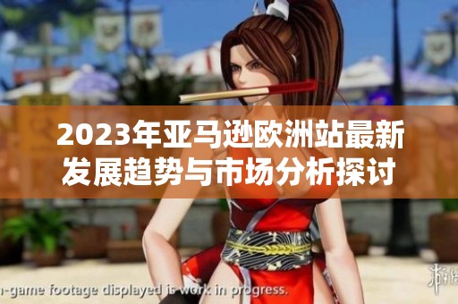 2023年亚马逊欧洲站最新发展趋势与市场分析探讨