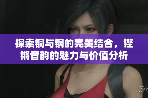 探索铜与钢的完美结合，铿锵音韵的魅力与价值分析
