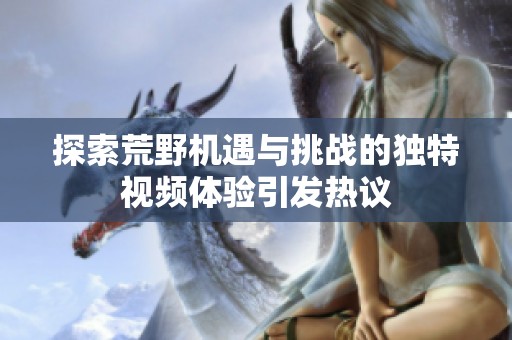 探索荒野机遇与挑战的独特视频体验引发热议