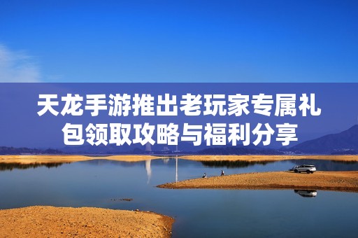 天龙手游推出老玩家专属礼包领取攻略与福利分享