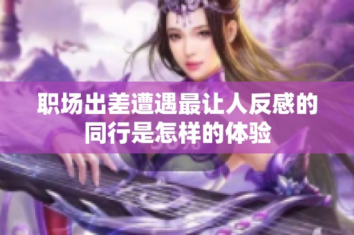 职场出差遭遇最让人反感的同行是怎样的体验