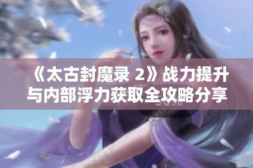 《太古封魔录 2》战力提升与内部浮力获取全攻略分享