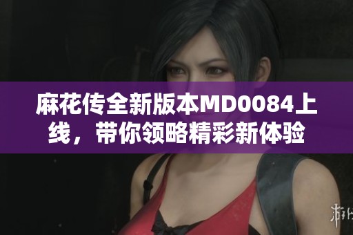 麻花传全新版本MD0084上线，带你领略精彩新体验