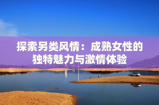 探索另类风情：成熟女性的独特魅力与激情体验
