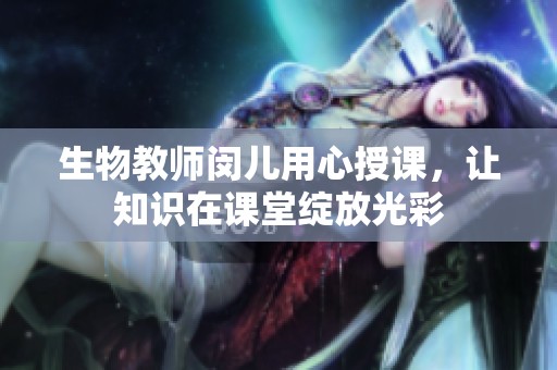 生物教师闵儿用心授课，让知识在课堂绽放光彩
