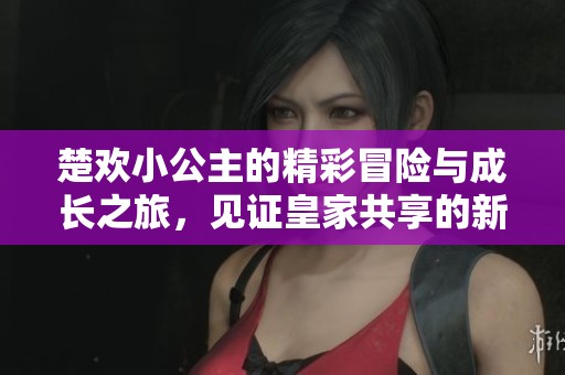 楚欢小公主的精彩冒险与成长之旅，见证皇家共享的新篇章