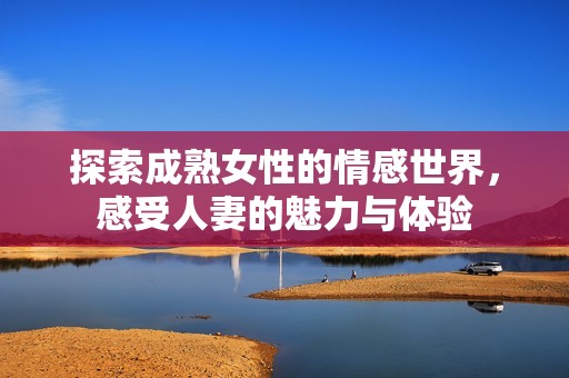 探索成熟女性的情感世界，感受人妻的魅力与体验