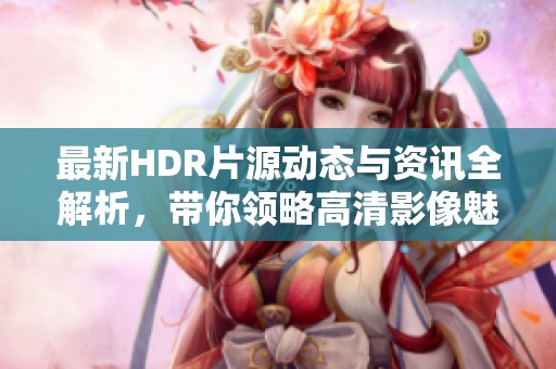 最新HDR片源动态与资讯全解析，带你领略高清影像魅力