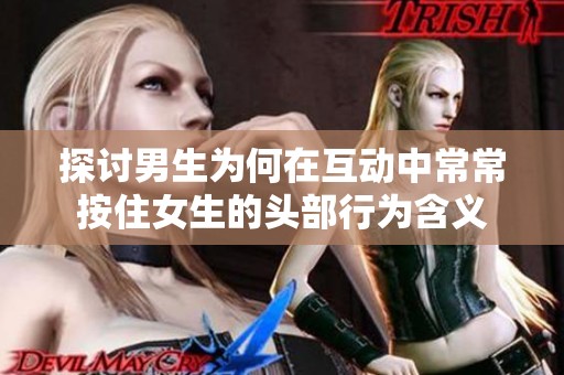 探讨男生为何在互动中常常按住女生的头部行为含义