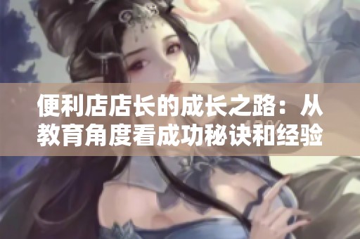 便利店店长的成长之路：从教育角度看成功秘诀和经验分享