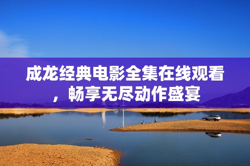 成龙经典电影全集在线观看，畅享无尽动作盛宴
