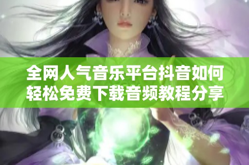 全网人气音乐平台抖音如何轻松免费下载音频教程分享