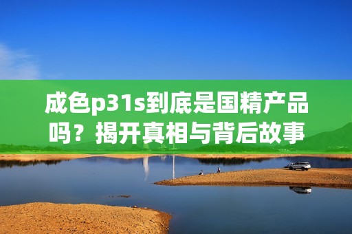 成色p31s到底是国精产品吗？揭开真相与背后故事