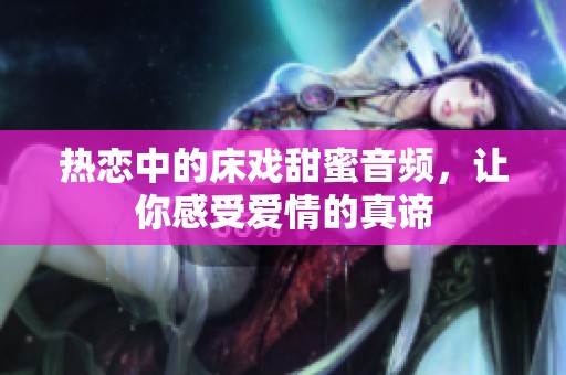 热恋中的床戏甜蜜音频，让你感受爱情的真谛