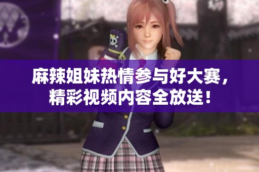 麻辣姐妹热情参与好大赛，精彩视频内容全放送！
