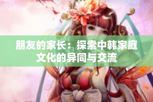 朋友的家长：探索中韩家庭文化的异同与交流