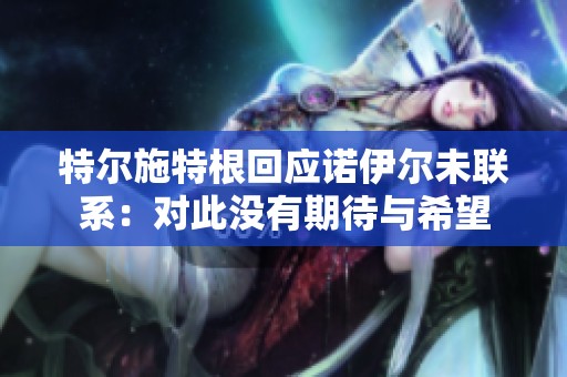 特尔施特根回应诺伊尔未联系：对此没有期待与希望