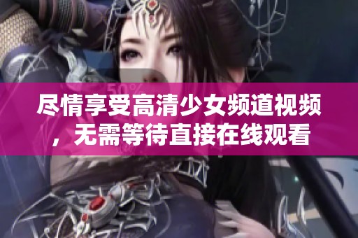 尽情享受高清少女频道视频，无需等待直接在线观看